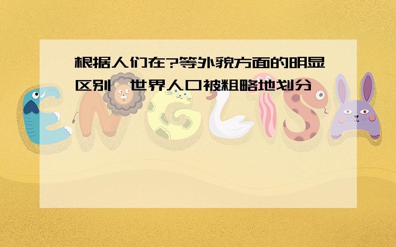 根据人们在?等外貌方面的明显区别,世界人口被粗略地划分