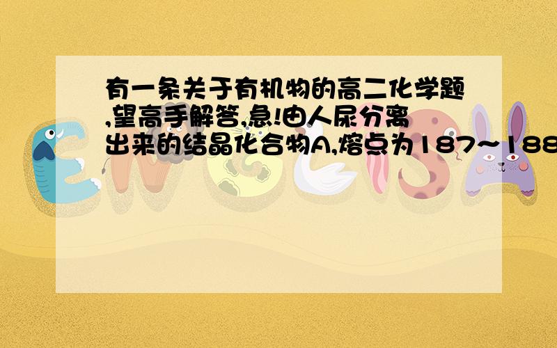 有一条关于有机物的高二化学题,望高手解答,急!由人尿分离出来的结晶化合物A,熔点为187～188℃,对化合物A做如下实验：  (1)测得A蒸气的密度为8.0g／L(已折合成标准状况).取17.92gA完全燃烧,生