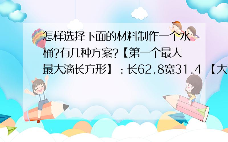 怎样选择下面的材料制作一个水桶?有几种方案?【第一个最大最大滴长方形】：长62.8宽31.4 【大圆】直径20cm【小圆】直径10cm【大正方形】15.7cm【小正方形】7.85cm一下还有1表怎样选择材料制