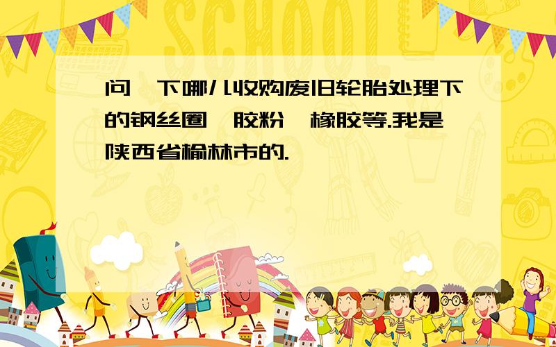 问一下哪儿收购废旧轮胎处理下的钢丝圈,胶粉,橡胶等.我是陕西省榆林市的.