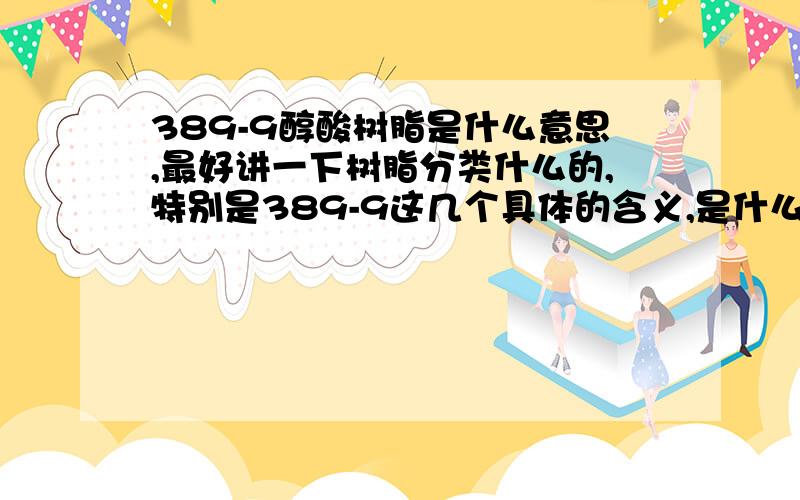 389-9醇酸树脂是什么意思,最好讲一下树脂分类什么的,特别是389-9这几个具体的含义,是什么代号.有没有学材料的童鞋呀，下面的回答不满意，涂料专业的难道也没有？泪奔~