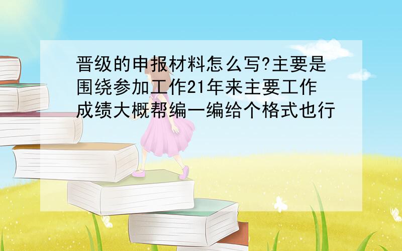 晋级的申报材料怎么写?主要是围绕参加工作21年来主要工作成绩大概帮编一编给个格式也行