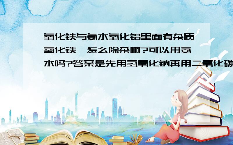 氧化铁与氨水氧化铝里面有杂质氧化铁,怎么除杂啊?可以用氨水吗?答案是先用氢氧化钠再用二氧化碳,是把氧化铝先变成偏铝酸钠再变成氢氧化铝吗还有一个是氧化铝里面有二氧化硅，为什么