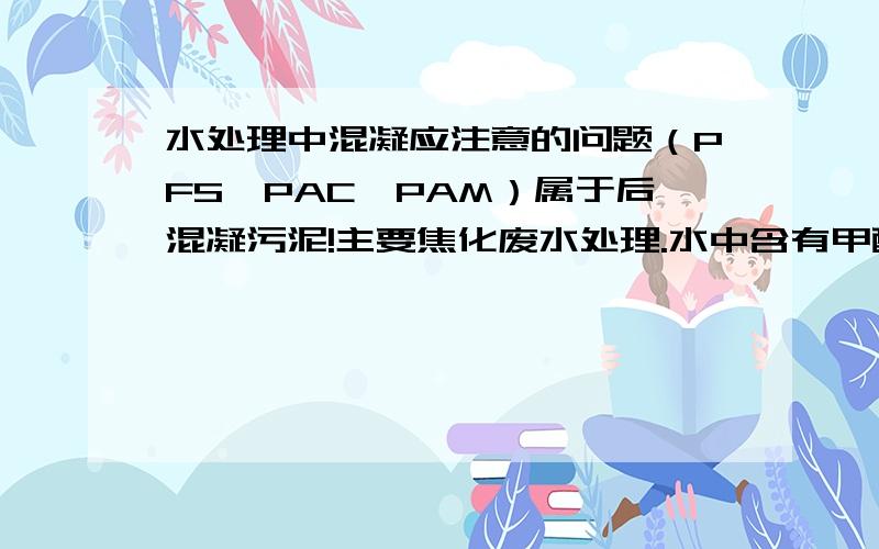 水处理中混凝应注意的问题（PFS,PAC,PAM）属于后混凝污泥!主要焦化废水处理.水中含有甲醇,生活污水,还有一部分酚氰.