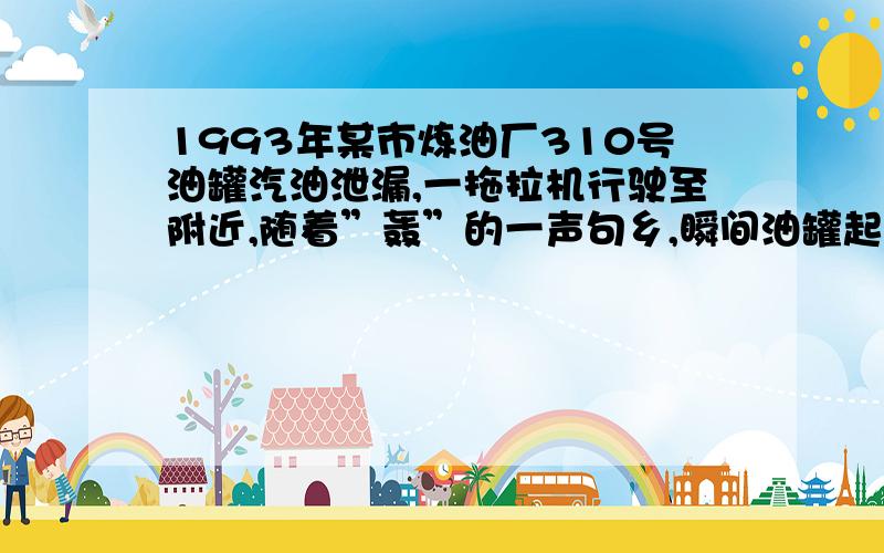 1993年某市炼油厂310号油罐汽油泄漏,一拖拉机行驶至附近,随着”轰”的一声句乡,瞬间油罐起火爆炸,后经及时扑救,火于20个小时后基本扑灭,可十几支消防龙头仍对油罐继续喷水6小时．10月24