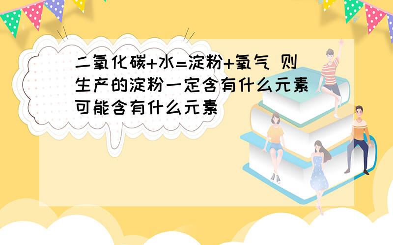 二氧化碳+水=淀粉+氧气 则生产的淀粉一定含有什么元素 可能含有什么元素