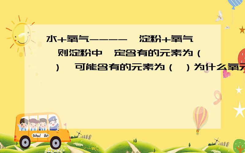 水+氧气----》淀粉+氧气,则淀粉中一定含有的元素为（ ）,可能含有的元素为（ ）为什么氧元素是可能含有的?反应物里有3个氧原子,而生成物只有2个氧原子,那不是一定含有氧原子吗?