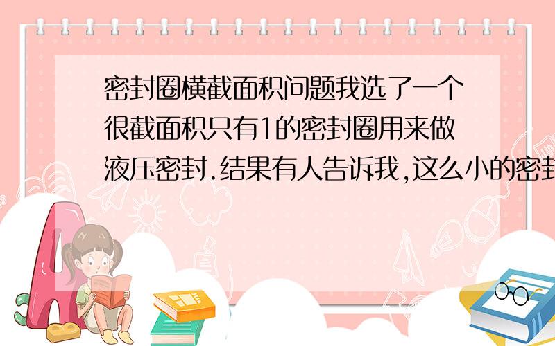 密封圈横截面积问题我选了一个很截面积只有1的密封圈用来做液压密封.结果有人告诉我,这么小的密封圈只能用在气动装置上,液体封不住.真的是这样吗?上面讲错了，不是横截面积，是截面