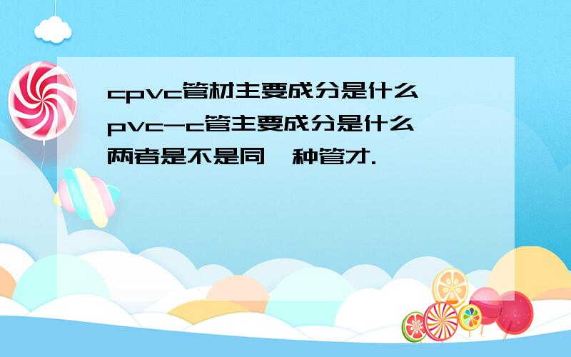 cpvc管材主要成分是什么,pvc-c管主要成分是什么,两者是不是同一种管才.