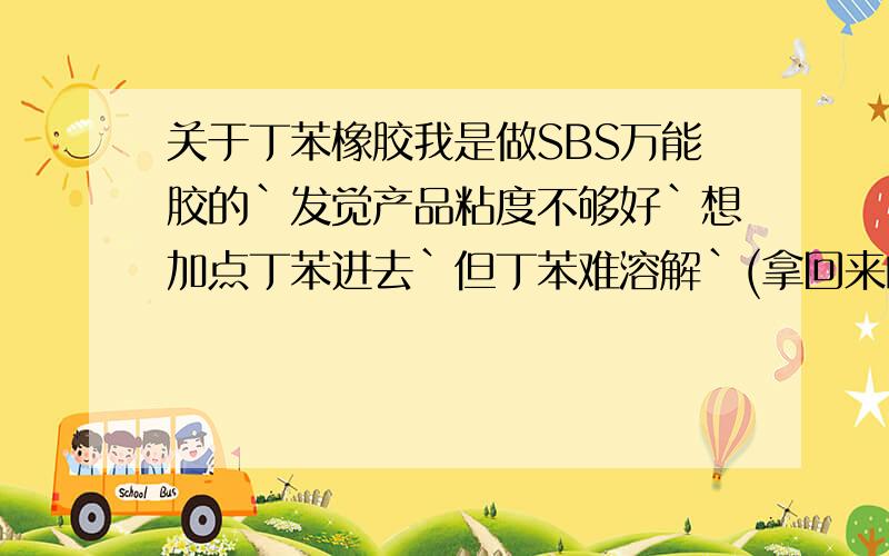 关于丁苯橡胶我是做SBS万能胶的`发觉产品粘度不够好`想加点丁苯进去`但丁苯难溶解`(拿回来的丁苯样品是一大块的,是我在成品上扯下来的,成品是35公斤的块状)用甲苯试过,好像不太溶解,问