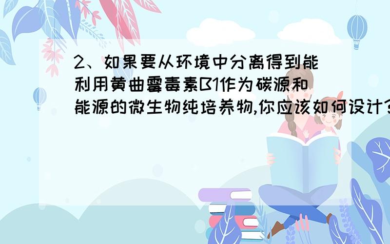 2、如果要从环境中分离得到能利用黄曲霉毒素B1作为碳源和能源的微生物纯培养物,你应该如何设计?