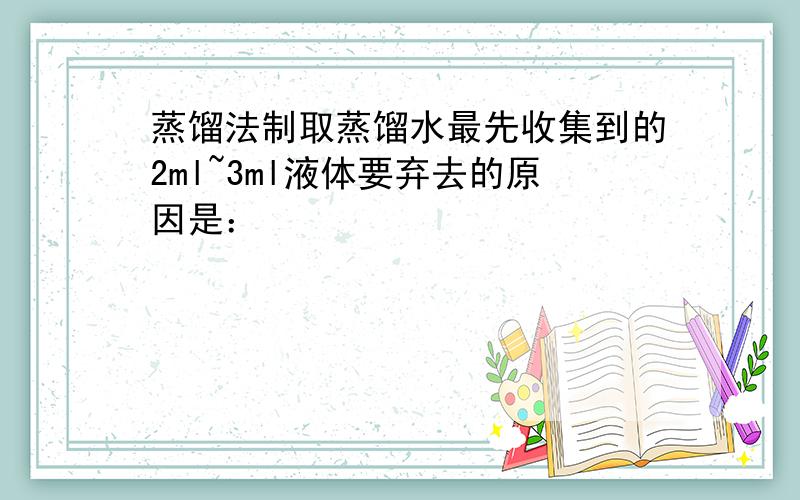 蒸馏法制取蒸馏水最先收集到的2ml~3ml液体要弃去的原因是：