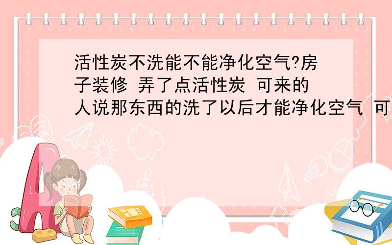 活性炭不洗能不能净化空气?房子装修 弄了点活性炭 可来的人说那东西的洗了以后才能净化空气 可是活性炭太小了 都快跟沙子似得了 要怎么洗啊