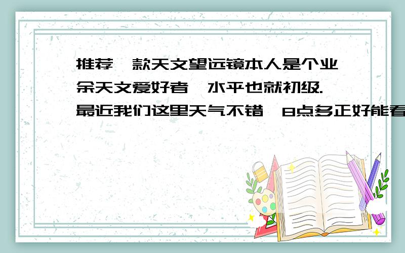 推荐一款天文望远镜本人是个业余天文爱好者,水平也就初级.最近我们这里天气不错,8点多正好能看到猎户座高挂天空.就想买个天文望远镜,观察观察.价格吗,打算几百块钱的.希望大家推荐推