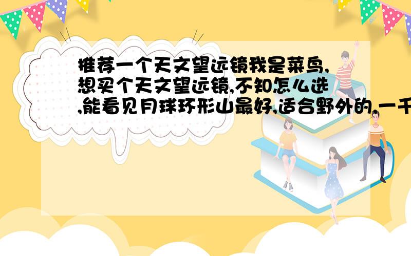 推荐一个天文望远镜我是菜鸟,想买个天文望远镜,不知怎么选,能看见月球环形山最好,适合野外的,一千到两千之间就好.希望各位直接列出型号价格.