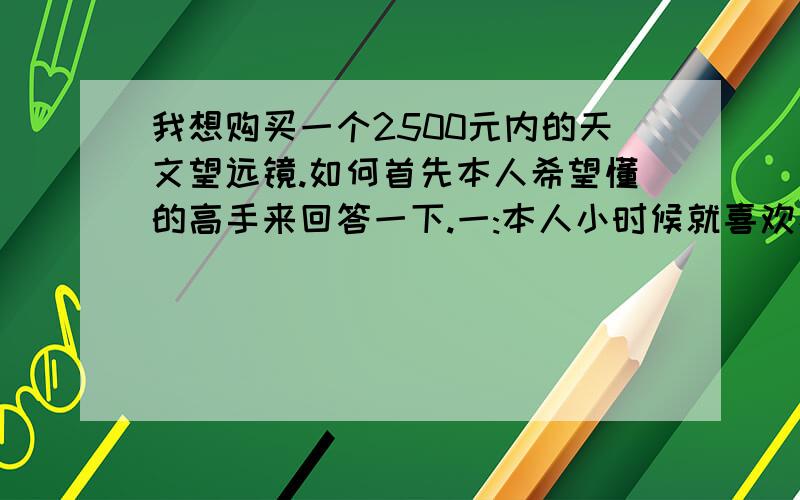 我想购买一个2500元内的天文望远镜.如何首先本人希望懂的高手来回答一下.一:本人小时候就喜欢看天空,首先喜欢看星星,当然就想拥有一台自己的天文望远镜.到现在终于有能力买了,所以想