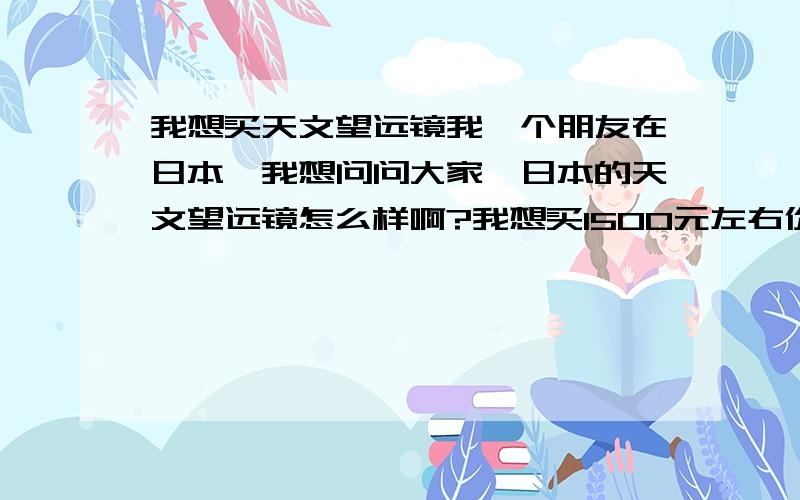 我想买天文望远镜我一个朋友在日本,我想问问大家,日本的天文望远镜怎么样啊?我想买1500元左右价位的.