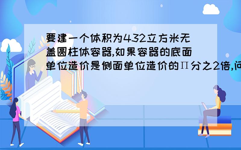 要建一个体积为432立方米无盖圆柱体容器,如果容器的底面单位造价是侧面单位造价的Π分之2倍,问：容器的底面半径为多少时建造费用最少?那个字母是 π