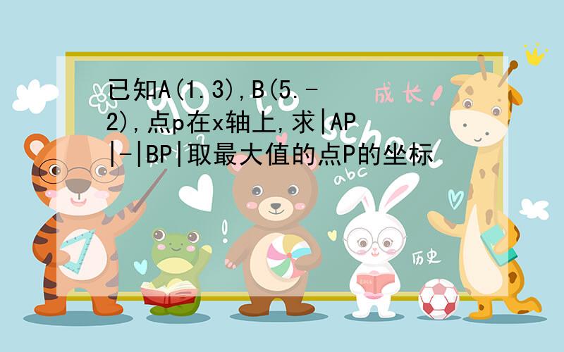 已知A(1.3),B(5.-2),点p在x轴上,求|AP|-|BP|取最大值的点P的坐标