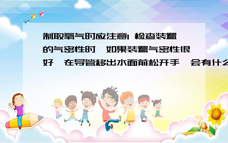 制取氧气时应注意1 检查装置的气密性时,如果装置气密性很好,在导管移出水面前松开手,会有什么现象.2 固定装有高锰酸钾的试管时,为什么试管口要略向下倾斜?3 加热时应注意什么?4 停止加