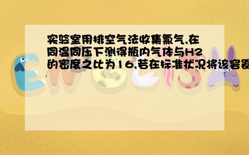 实验室用排空气法收集氯气,在同温同压下测得瓶内气体与H2的密度之比为16,若在标准状况将该容器倒置于水中（假设容器内溶质不扩散）,此时容器内的物质的量浓度为（ ）A.0.015mol/L B.0.01mol/