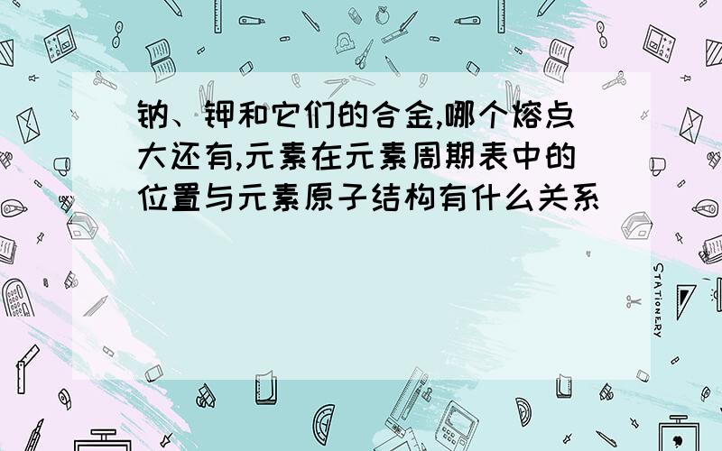 钠、钾和它们的合金,哪个熔点大还有,元素在元素周期表中的位置与元素原子结构有什么关系