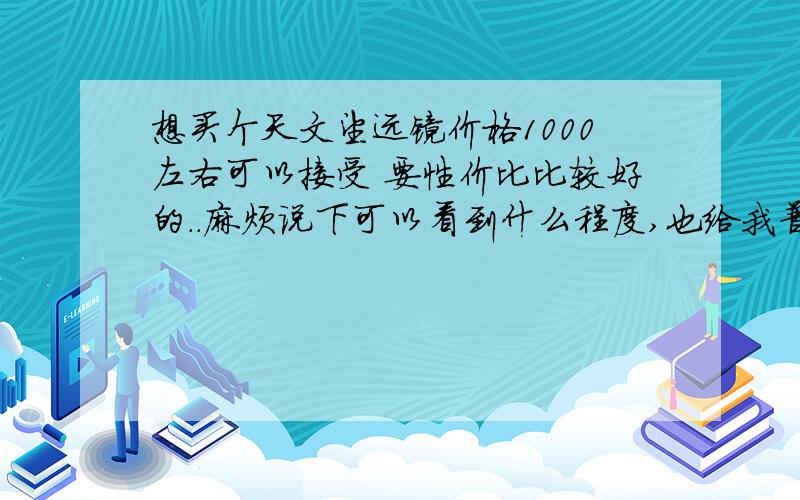 想买个天文望远镜价格1000左右可以接受 要性价比比较好的..麻烦说下可以看到什么程度,也给我普及一下天文望远镜的选购知识~还有在哪里可以买到..说说自己天文爱好这条路 怎么走的也好~