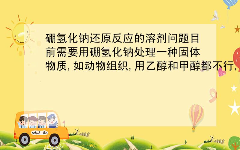 硼氢化钠还原反应的溶剂问题目前需要用硼氢化钠处理一种固体物质,如动物组织,用乙醇和甲醇都不行,容易让组织脱水.用水行吗,或者加些醇?