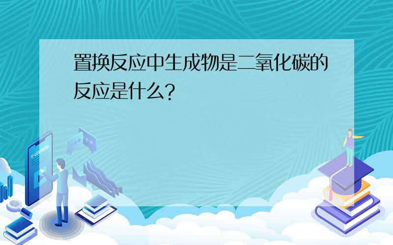 置换反应中生成物是二氧化碳的反应是什么?