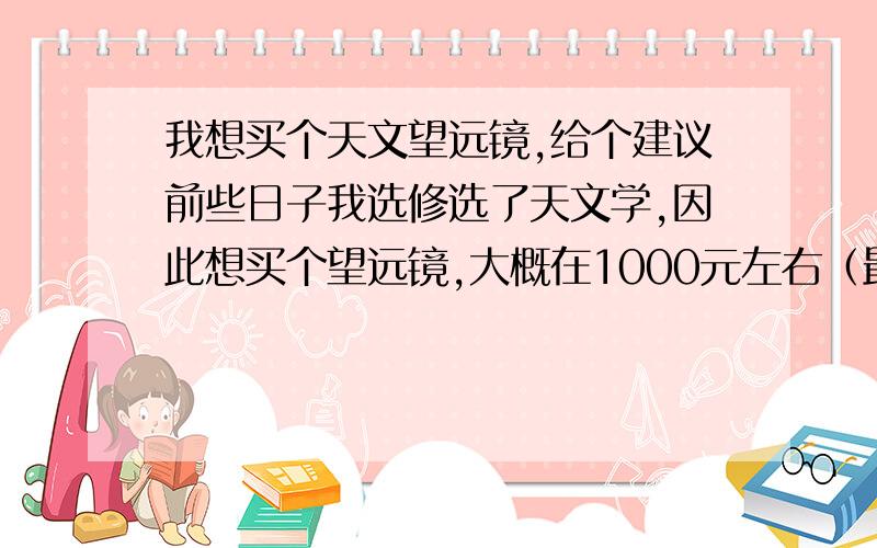 我想买个天文望远镜,给个建议前些日子我选修选了天文学,因此想买个望远镜,大概在1000元左右（最好是以下）什么牌子的交好等.