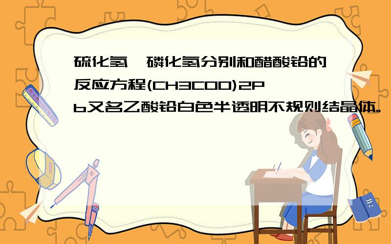 硫化氢,磷化氢分别和醋酸铅的反应方程(CH3COO)2Pb又名乙酸铅白色半透明不规则结晶体。一般有三个结晶水。微有醋味和甜味 故俗名铅糖，有毒，易溶于水。比重2.55