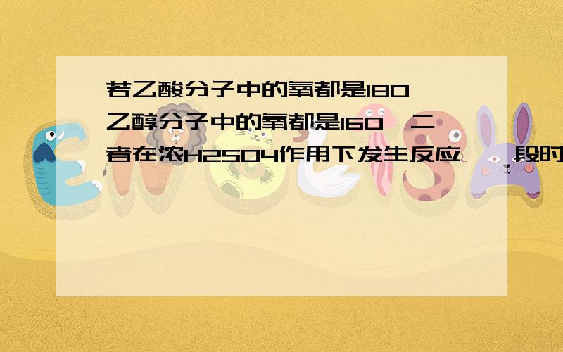 若乙酸分子中的氧都是18O,乙醇分子中的氧都是16O,二者在浓H2SO4作用下发生反应,一段时间后,分子中含有18O的物质有几种为什么乙醇中没有?这个反应不是可逆反应吗?