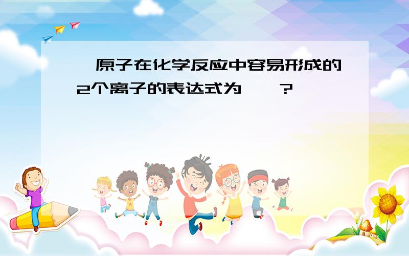 氟原子在化学反应中容易形成的2个离子的表达式为——?