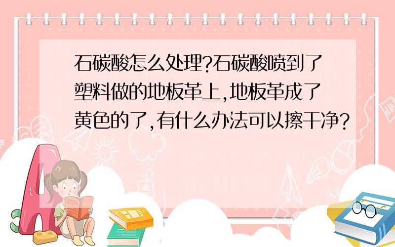 石碳酸怎么处理?石碳酸喷到了塑料做的地板革上,地板革成了黄色的了,有什么办法可以擦干净?