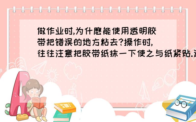 做作业时,为什麽能使用透明胶带把错误的地方粘去?操作时,往往注意把胶带纸抹一下使之与纸紧贴.这样能粘的乾净些,为什麽?最好有自己的回答,正确的