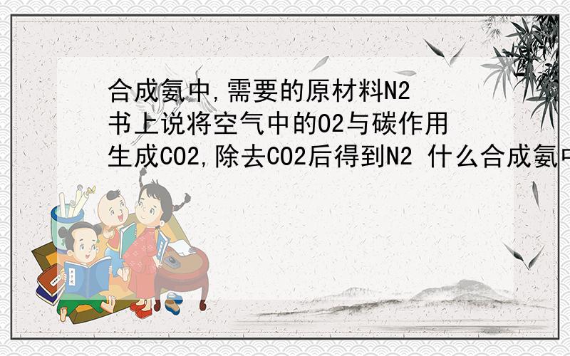 合成氨中,需要的原材料N2 书上说将空气中的O2与碳作用生成CO2,除去CO2后得到N2 什么合成氨中,需要的原材料N2 书上说将空气中的O2与碳作用生成CO2,除去CO2后得到N2什么意思或者反应原理是什么