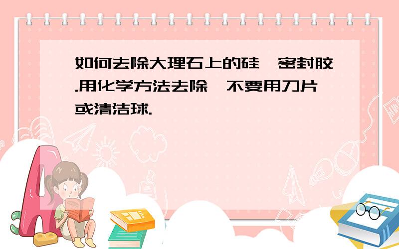 如何去除大理石上的硅酮密封胶.用化学方法去除,不要用刀片或清洁球.