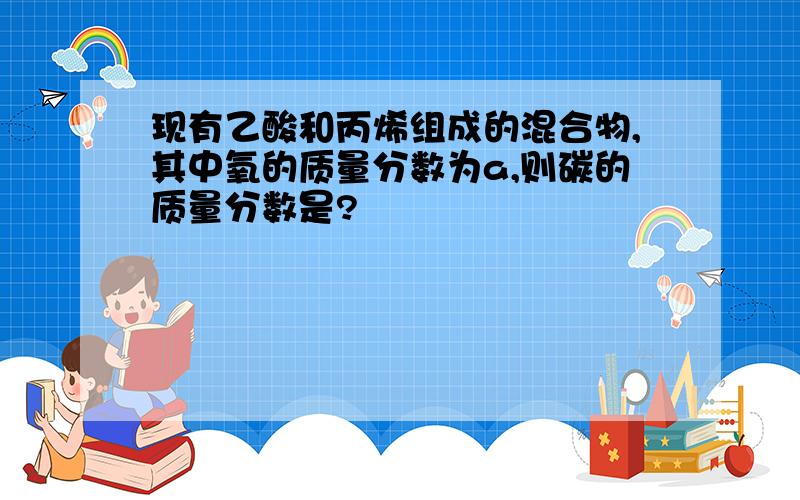 现有乙酸和丙烯组成的混合物,其中氧的质量分数为a,则碳的质量分数是?