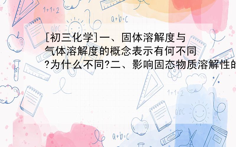 [初三化学]一、固体溶解度与气体溶解度的概念表示有何不同?为什么不同?二、影响固态物质溶解性的因素有哪些?三、影响气体的溶解度的因素有哪些?是如何影响的?