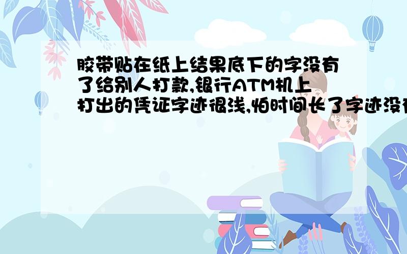 胶带贴在纸上结果底下的字没有了给别人打款,银行ATM机上打出的凭证字迹很浅,怕时间长了字迹没有了,就突发奇想用胶带贴住了有字的一面,结果中午一看,完蛋了,被粘住的里面干净的跟白纸