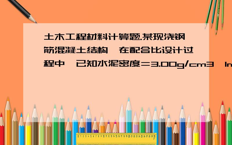 土木工程材料计算题.某现浇钢筋混凝土结构,在配合比设计过程中,已知水泥密度＝3.00g/cm3,1m3混凝土水泥357kg；1m3混凝土需要拌合水175kg；砂的表观密度＝2650kg／m3；石子表观密度＝2700kg/m3；已