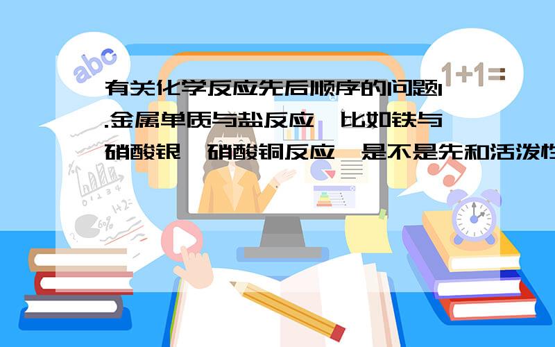 有关化学反应先后顺序的问题1.金属单质与盐反应,比如铁与硝酸银,硝酸铜反应,是不是先和活泼性较弱的反应啊?2.多种活泼金属与盐反应,比如铁,镁,铝与硫酸铜反应,是不是活泼性较强的先反