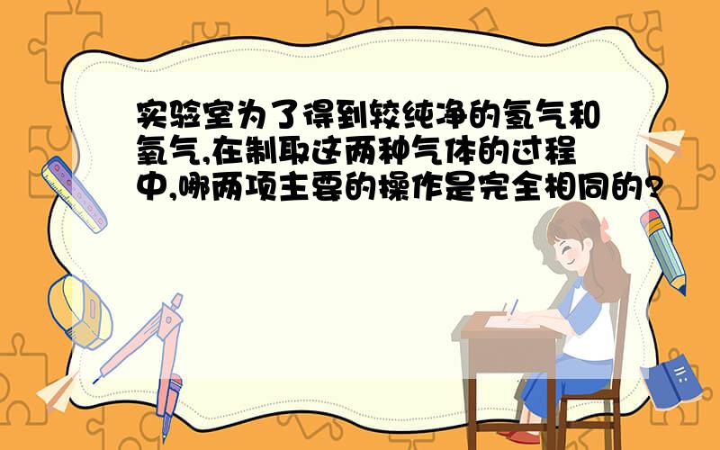 实验室为了得到较纯净的氢气和氧气,在制取这两种气体的过程中,哪两项主要的操作是完全相同的?