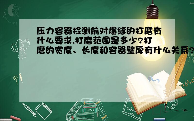 压力容器检测前对爆缝的打磨有什么要求,打磨范围是多少?打磨的宽度、长度和容器壁厚有什么关系?如是球罐的话,什么情况下需要打磨所有焊道,什么情况下只需打磨角焊缝或丁字口.