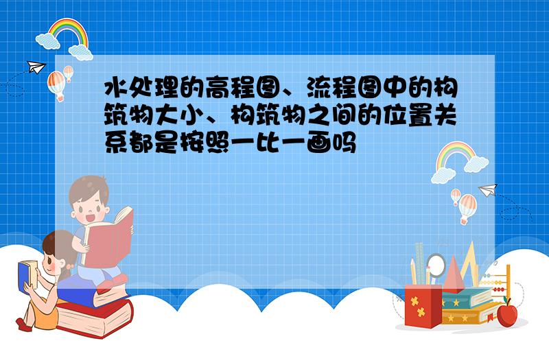 水处理的高程图、流程图中的构筑物大小、构筑物之间的位置关系都是按照一比一画吗