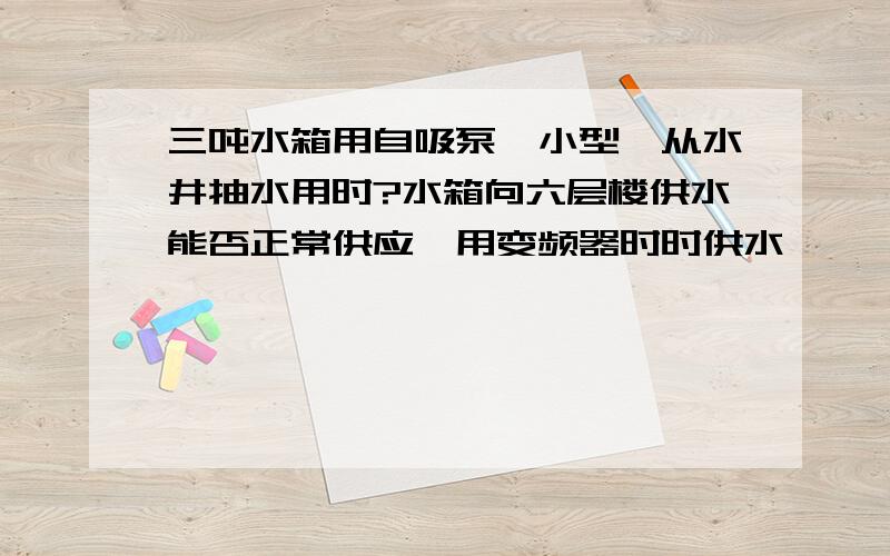 三吨水箱用自吸泵『小型』从水井抽水用时?水箱向六层楼供水能否正常供应,用变频器时时供水