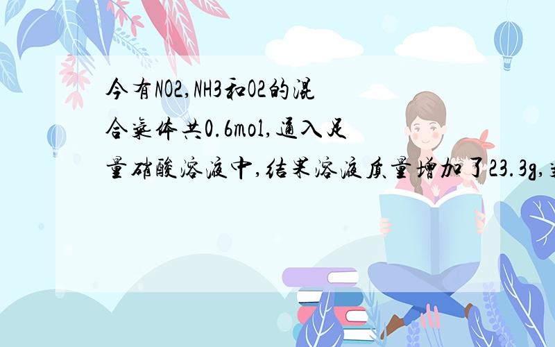 今有NO2,NH3和O2的混合气体共0.6mol,通入足量硝酸溶液中,结果溶液质量增加了23.3g,气体全部被吸收.求原混合气体在标准状况下的体积各是NO2______L,NH3______L,O2______L.NO2为 8.96L,NH3 2.24L,O2为 2.24L请问