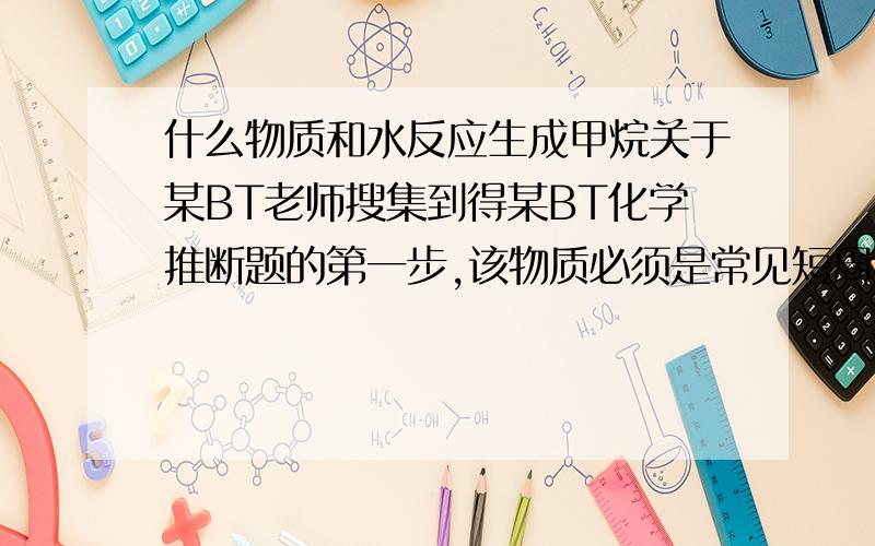 什么物质和水反应生成甲烷关于某BT老师搜集到得某BT化学推断题的第一步,该物质必须是常见短周期元素组成的二元化合物,且该化合物中某元素的质量占化合物总质量的百分之75