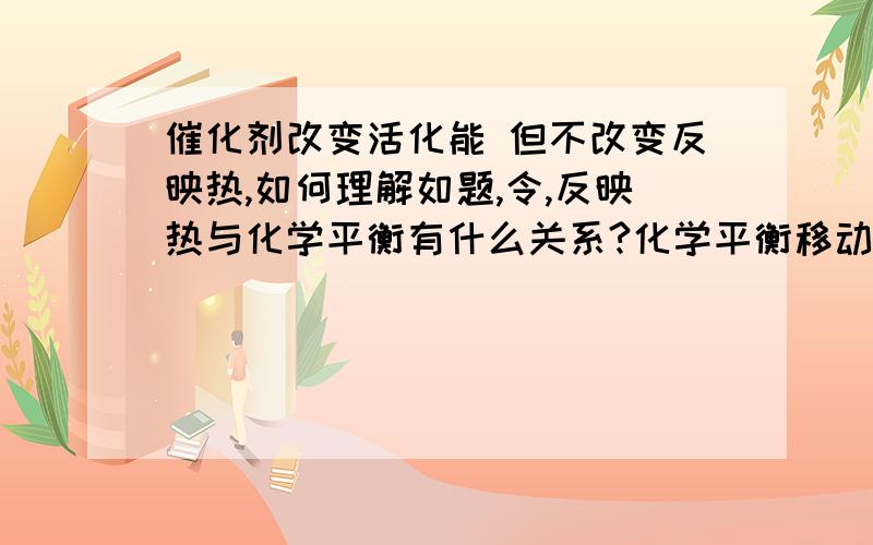 催化剂改变活化能 但不改变反映热,如何理解如题,令,反映热与化学平衡有什么关系?化学平衡移动反映热就变吗?