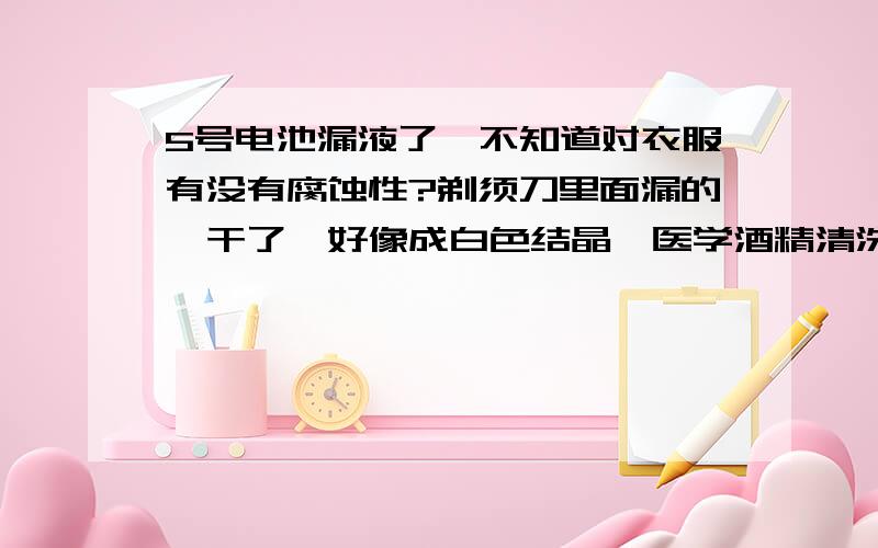 5号电池漏液了,不知道对衣服有没有腐蚀性?剃须刀里面漏的,干了,好像成白色结晶,医学酒精清洗怎样